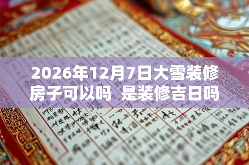 2026年12月7日大雪装修房子可以吗 是装修吉日吗 2026年12月7日大雪装修房子可以吗 是装修吉日吗