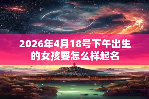 2026年4月18号下午出生的女孩要怎么样起名