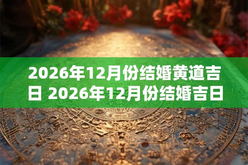 2026年12月份结婚黄道吉日 2026年12月份结婚吉日一览表 2026年12月份结婚黄道吉日 2026年12月份结婚吉日一览表