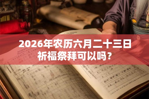 2026年农历六月二十三日祈福祭拜可以吗? 2026年农历六月二十三日祈福祭拜可以吗?