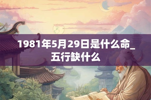 1981年5月29日是什么命_五行缺什么 1981年5月29日是什么命_五行缺什么