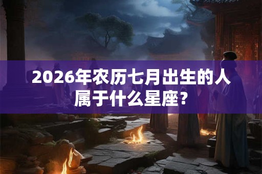 2026年农历七月出生的人属于什么星座? 2026年农历七月出生的人属于什么星座?