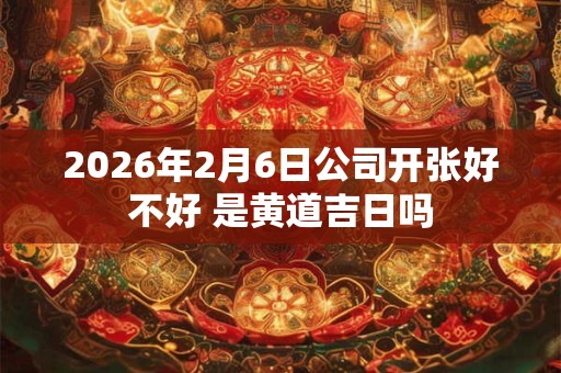 2026年2月6日公司开张好不好 是黄道吉日吗
