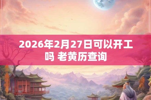 2026年2月27日可以开工吗 老黄历查询 2026年2月27日可以开工吗 老黄历查询