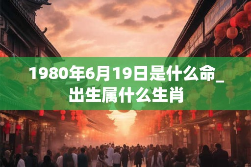 1980年6月19日是什么命_出生属什么生肖