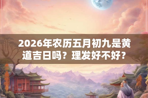 2026年农历五月初九是黄道吉日吗?理发好不好? 2026年农历五月初九是黄道吉日吗?理发好不好?