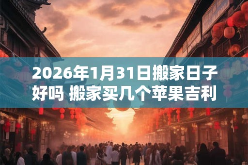 2026年1月31日搬家日子好吗 搬家买几个苹果吉利 2026年1月31日搬家日子好吗 搬家买几个苹果吉利