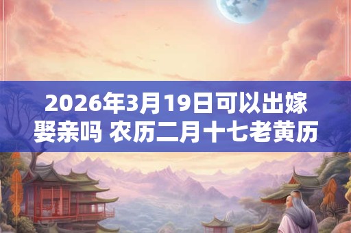 2026年3月19日可以出嫁娶亲吗 农历二月十七老黄历查询 2026年3月19日可以出嫁娶亲吗 农历二月十七老黄历查询