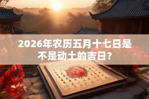 2026年农历五月十七日是不是动土的吉日? 2026年农历五月十七日是不是动土的吉日?