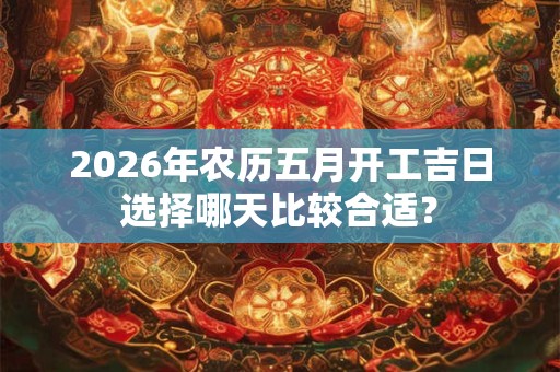2026年农历五月开工吉日选择哪天比较合适？