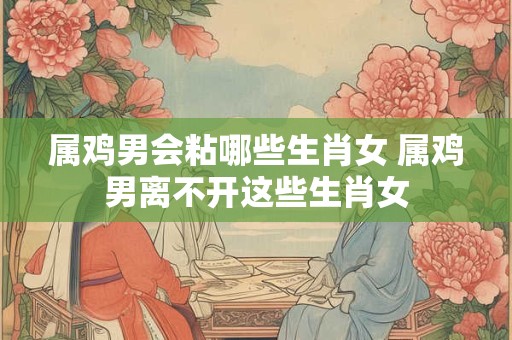 属鸡男会粘哪些生肖女 属鸡男离不开这些生肖女 属鸡男会粘哪些生肖女 属鸡男离不开这些生肖女