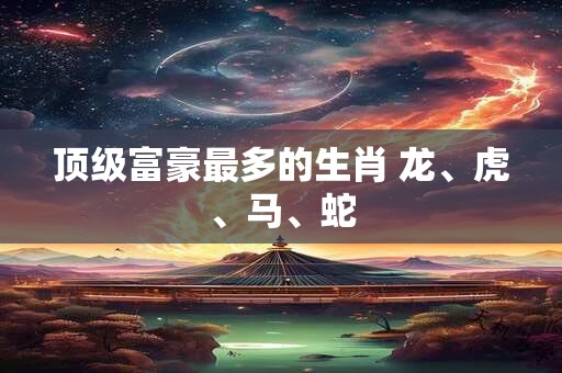 顶级富豪最多的生肖 龙、虎、马、蛇