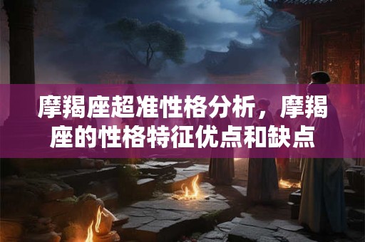 摩羯座超准性格分析,摩羯座的性格特征优点和缺点 摩羯座超准性格分析,摩羯座的性格特征优点和缺点