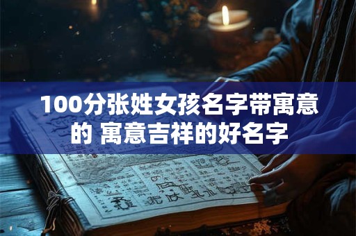 100分张姓女孩名字带寓意的 寓意吉祥的好名字 100分张姓女孩名字带寓意的 寓意吉祥的好名字
