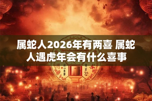 属蛇人2026年有两喜 属蛇人遇虎年会有什么喜事 属蛇人2026年有两喜 属蛇人遇虎年会有什么喜事