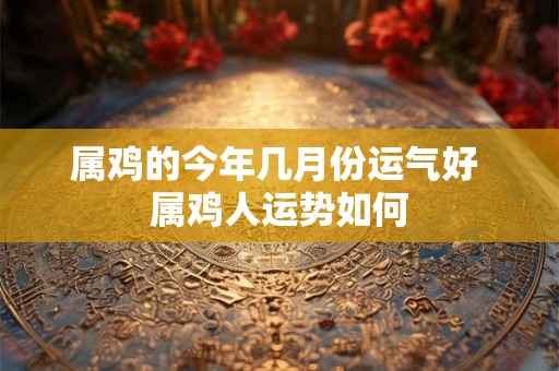 属鸡的今年几月份运气好 属鸡人运势如何