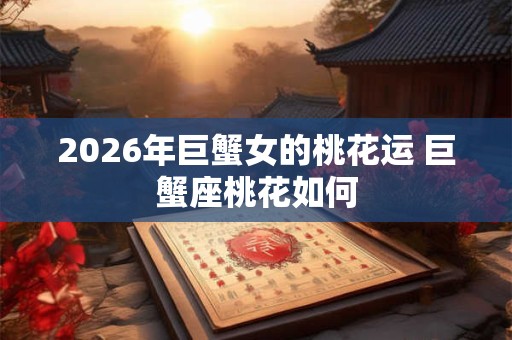 2026年巨蟹女的桃花运 巨蟹座桃花如何 2026年巨蟹女的桃花运 巨蟹座桃花如何