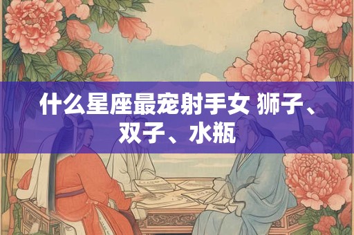 什么星座最宠射手女 狮子、双子、水瓶 什么星座最宠射手女 狮子、双子、水瓶