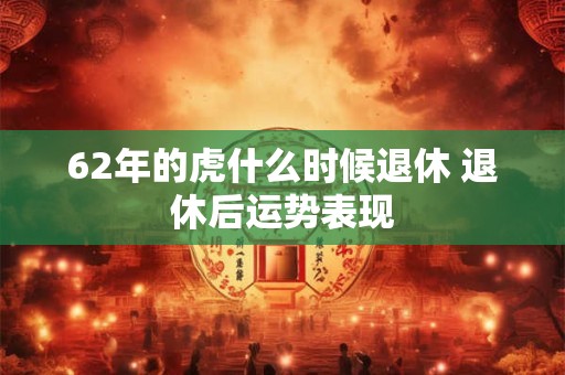 62年的虎什么时候退休 退休后运势表现 62年的虎什么时候退休 退休后运势表现