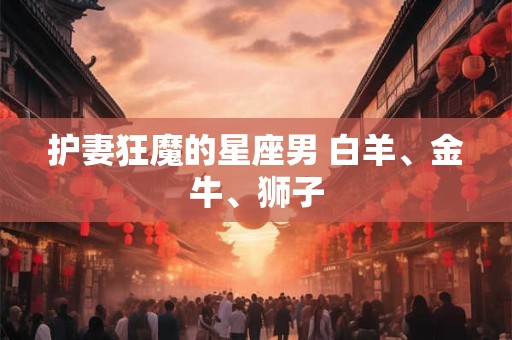 护妻狂魔的星座男 白羊、金牛、狮子