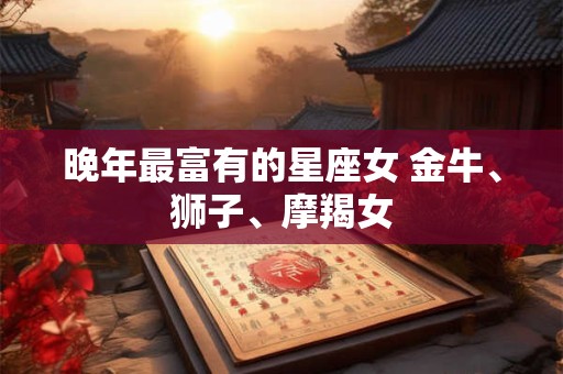 晚年最富有的星座女 金牛、狮子、摩羯女 晚年最富有的星座女 金牛、狮子、摩羯女