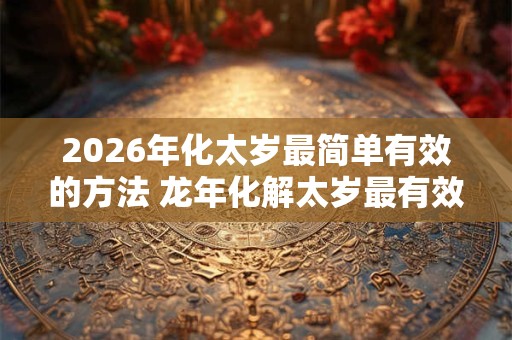 2026年化太岁最简单有效的方法 龙年化解太岁最有效的方法 2026年化太岁最简单有效的方法 龙年化解太岁最有效的方法