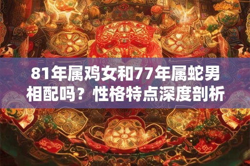 81年属鸡女和77年属蛇男相配吗?性格特点深度剖析 81年属鸡女和77年属蛇男相配吗?性格特点深度剖析
