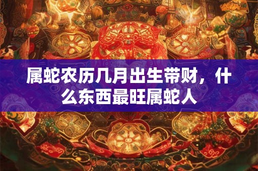 属蛇农历几月出生带财，什么东西最旺属蛇人