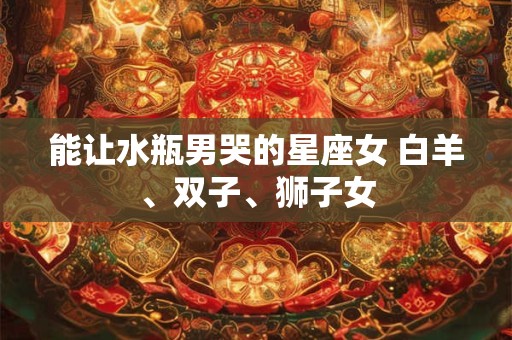 能让水瓶男哭的星座女 白羊、双子、狮子女 能让水瓶男哭的星座女 白羊、双子、狮子女
