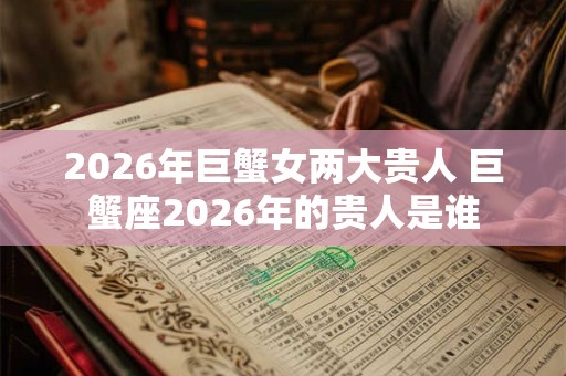 2026年巨蟹女两大贵人 巨蟹座2026年的贵人是谁 2026年巨蟹女两大贵人 巨蟹座2026年的贵人是谁