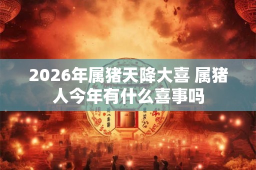 2026年属猪天降大喜 属猪人今年有什么喜事吗 2026年属猪天降大喜 属猪人今年有什么喜事吗