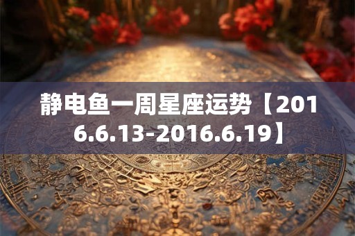 静电鱼一周星座运势【2016.6.13-2016.6.19】 静电鱼一周星座运势【2016.6.13-2016.6.19】