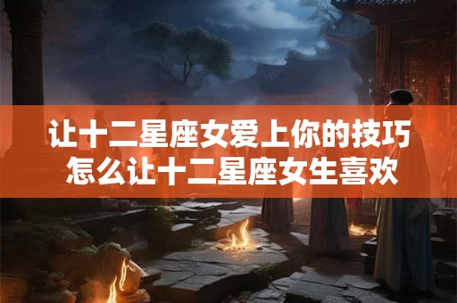 让十二星座女爱上你的技巧 怎么让十二星座女生喜欢上你 让十二星座女爱上你的技巧 怎么让十二星座女生喜欢上你