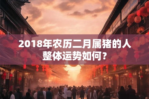 2018年农历二月属猪的人整体运势如何？