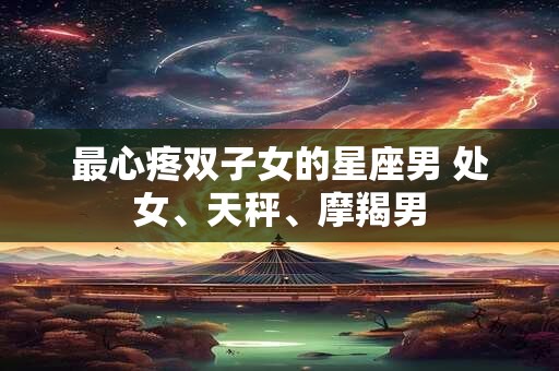 最心疼双子女的星座男 处女、天秤、摩羯男