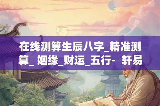 在线测算生辰八字_精准测算_ 姻缘_财运_五行-  轩易文化