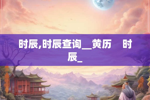 时辰,时辰查询__黄历 时辰_ 时辰,时辰查询__黄历 时辰_
