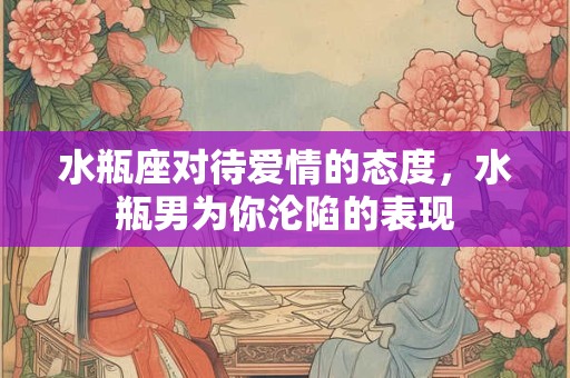 水瓶座对待爱情的态度,水瓶男为你沦陷的表现 水瓶座对待爱情的态度,水瓶男为你沦陷的表现