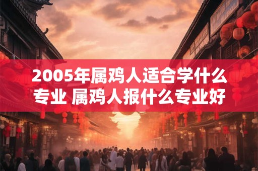 2005年属鸡人适合学什么专业 属鸡人报什么专业好