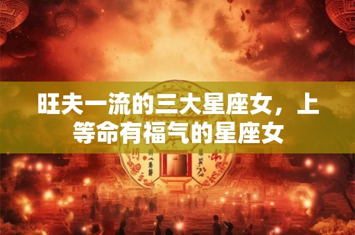 旺夫一流的三大星座女,上等命有福气的星座女 旺夫一流的三大星座女,上等命有福气的星座女