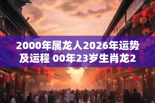 2000年属龙人2026年运势及运程 00年23岁生肖龙2026年每月运势 2000年属龙人2026年运势及运程 00年23岁生肖龙2026年每月运势