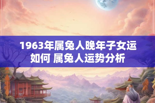 1963年属兔人晚年子女运如何 属兔人运势分析 1963年属兔人晚年子女运如何 属兔人运势分析