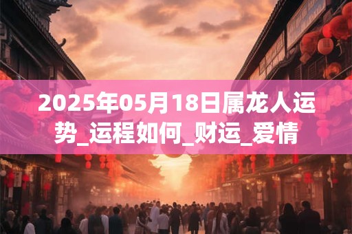 2025年05月18日属龙人运势_运程如何_财运_爱情