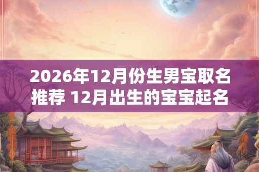 2026年12月份生男宝取名推荐 12月出生的宝宝起名技巧 2026年12月份生男宝取名推荐 12月出生的宝宝起名技巧