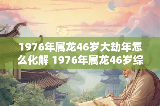 1976年属龙46岁大劫年怎么化解 1976年属龙46岁综合运势 1976年属龙46岁大劫年怎么化解 1976年属龙46岁综合运势