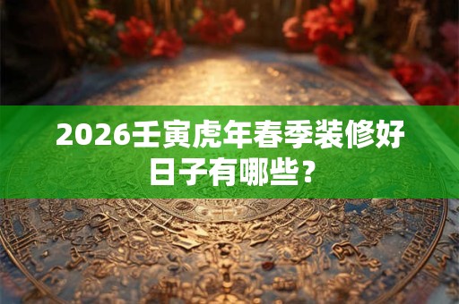2026壬寅虎年春季装修好日子有哪些? 2026壬寅虎年春季装修好日子有哪些?