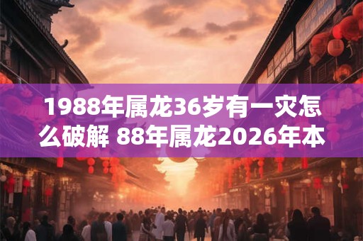 1988年属龙36岁有一灾怎么破解 88年属龙2026年本命年运势如何 1988年属龙36岁有一灾怎么破解 88年属龙2026年本命年运势如何