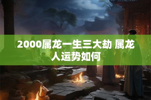 2000属龙一生三大劫 属龙人运势如何 2000属龙一生三大劫 属龙人运势如何