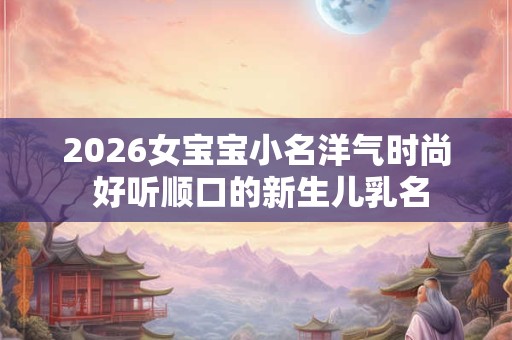 2026女宝宝小名洋气时尚 好听顺口的新生儿乳名 2026女宝宝小名洋气时尚 好听顺口的新生儿乳名