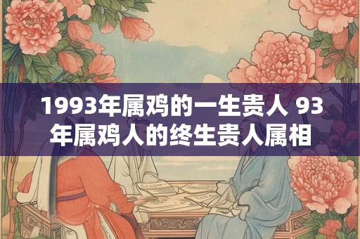 1993年属鸡的一生贵人 93年属鸡人的终生贵人属相